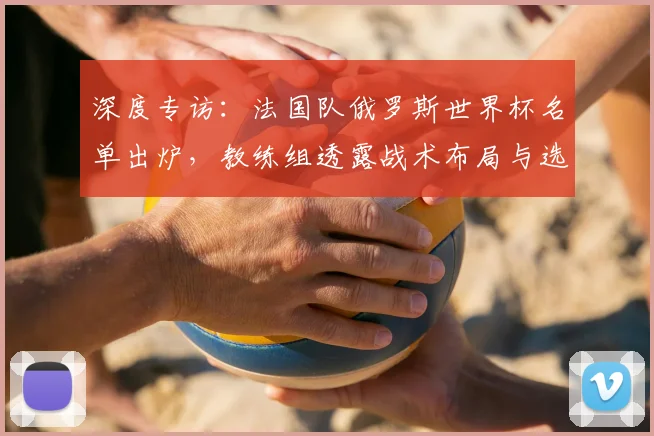 深度专访：法国队俄罗斯世界杯名单出炉，教练组透露战术布局与选人标准