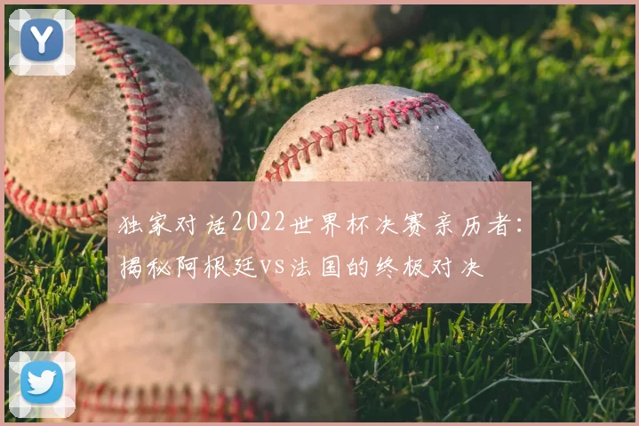独家对话2022世界杯决赛亲历者:揭秘阿根廷vs法国的终极对决