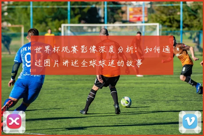 世界杯观赛影像深度分析:如何通过图片讲述全球球迷的故事
