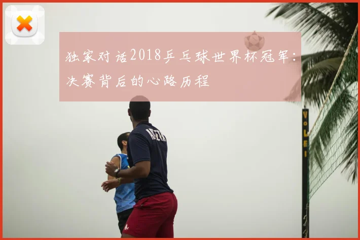 独家对话2018乒乓球世界杯冠军:决赛背后的心路历程