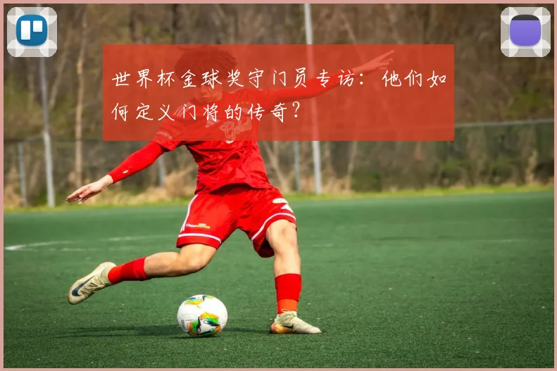 世界杯金球奖守门员专访：他们如何定义门将的传奇？