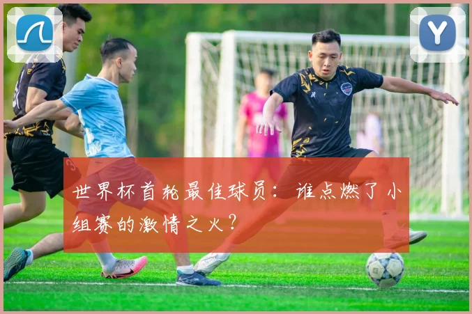 世界杯首轮最佳球员:谁点燃了小组赛的激情之火?