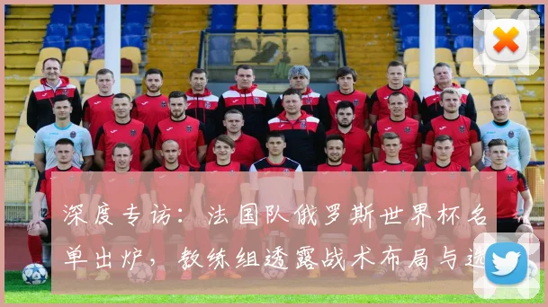 深度专访：法国队俄罗斯世界杯名单出炉，教练组透露战术布局与选人标准