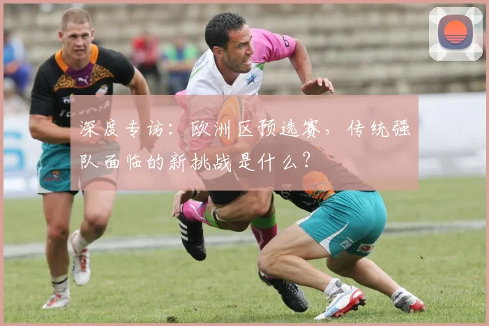 深度专访：欧洲区预选赛，传统强队面临的新挑战是什么？