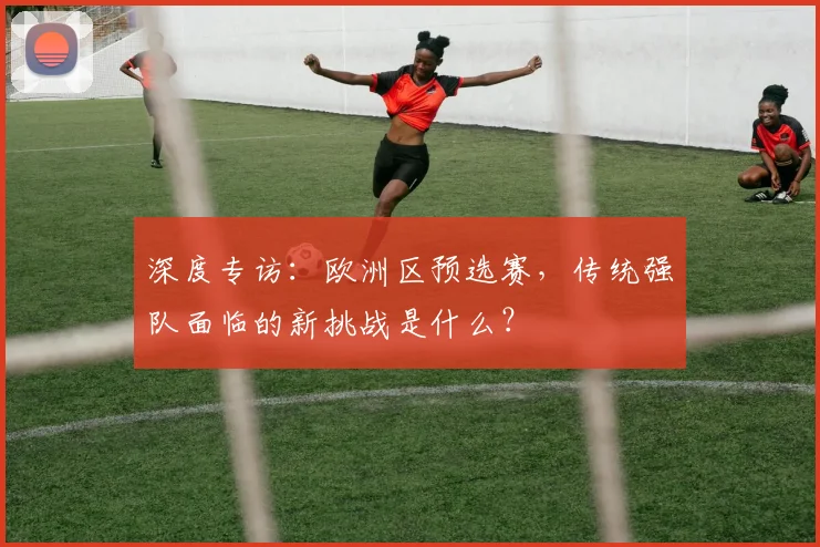 深度专访:欧洲区预选赛,传统强队面临的新挑战是什么?