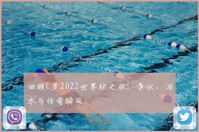 回顾C罗2022世界杯之旅：争议、泪水与传奇瞬间