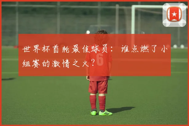 世界杯首轮最佳球员:谁点燃了小组赛的激情之火?