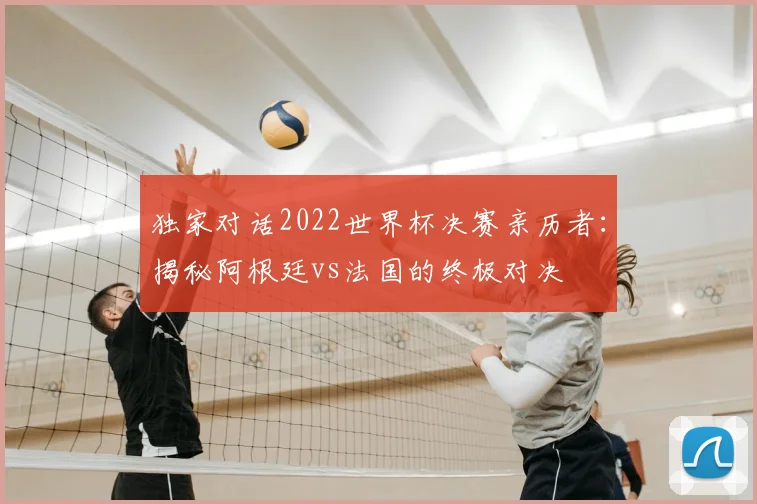 独家对话2022世界杯决赛亲历者:揭秘阿根廷vs法国的终极对决
