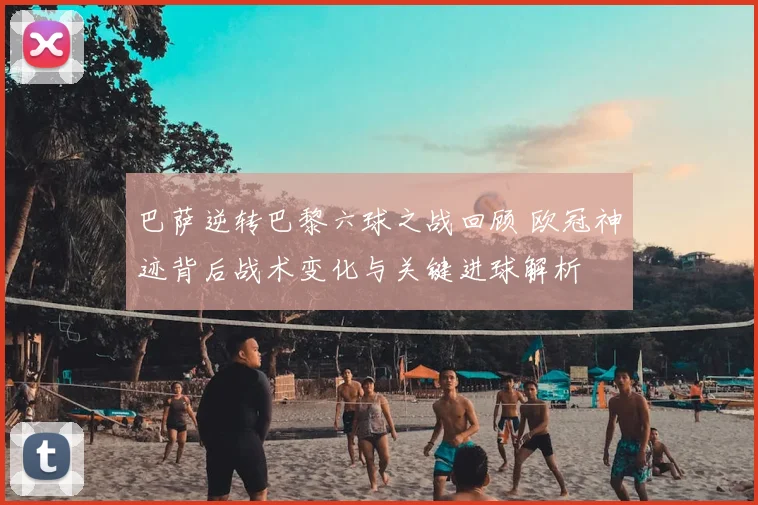 巴萨逆转巴黎六球之战回顾 欧冠神迹背后战术变化与关键进球解析