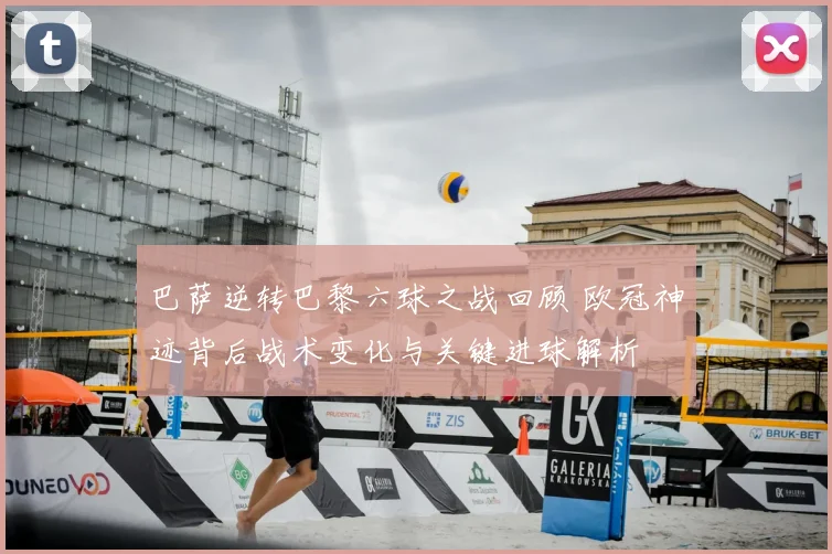 巴萨逆转巴黎六球之战回顾 欧冠神迹背后战术变化与关键进球解析