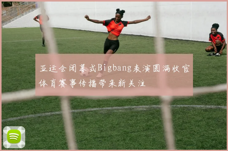 亚运会闭幕式Bigbang表演圆满收官体育赛事传播带来新关注