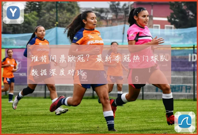 谁将问鼎欧冠？最新夺冠热门球队数据深度对比