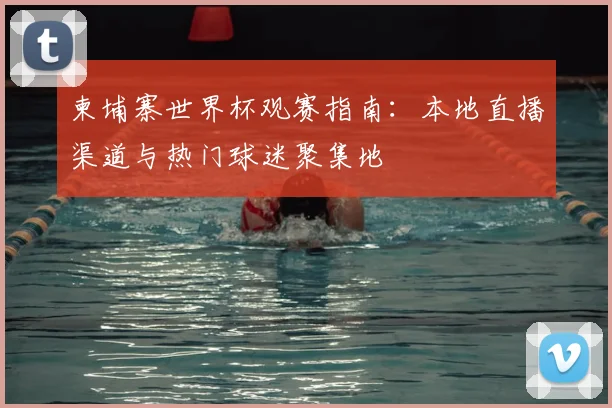 柬埔寨世界杯观赛指南：本地直播渠道与热门球迷聚集地