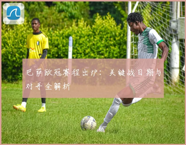巴萨欧冠赛程出炉：关键战日期与对手全解析