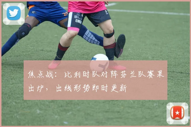 焦点战：比利时队对阵芬兰队赛果出炉，出线形势即时更新