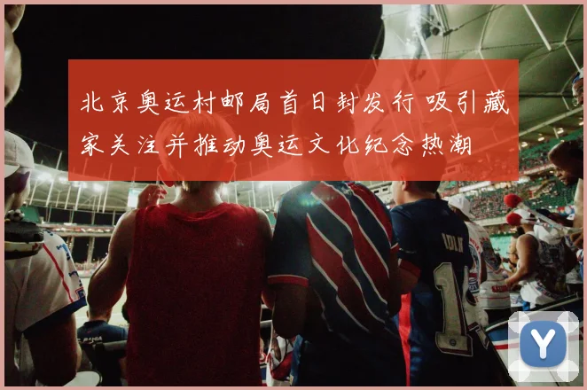 北京奥运村邮局首日封发行 吸引藏家关注并推动奥运文化纪念热潮