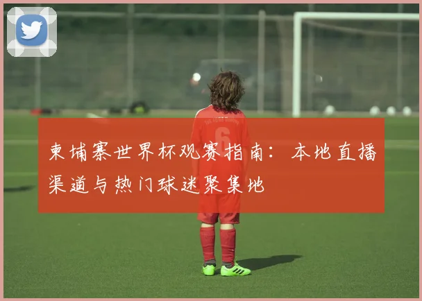 柬埔寨世界杯观赛指南：本地直播渠道与热门球迷聚集地