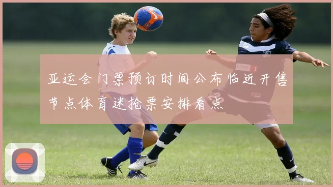 亚运会门票预订时间公布临近开售节点体育迷抢票安排看点
