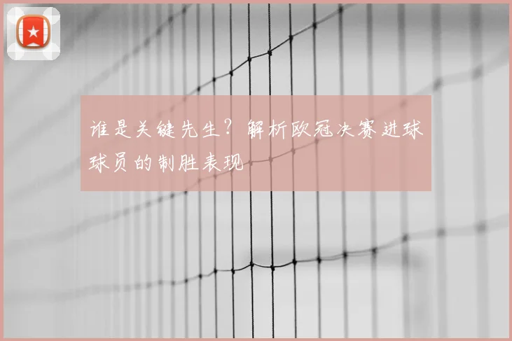 谁是关键先生？解析欧冠决赛进球球员的制胜表现