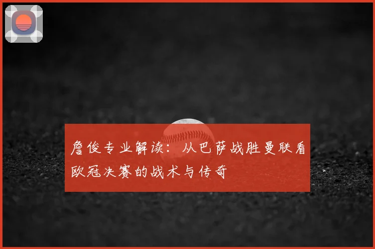 詹俊专业解读：从巴萨战胜曼联看欧冠决赛的战术与传奇