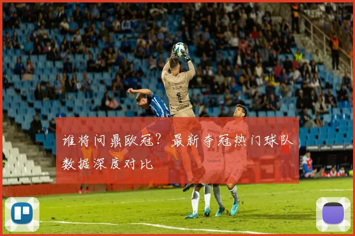 谁将问鼎欧冠？最新夺冠热门球队数据深度对比