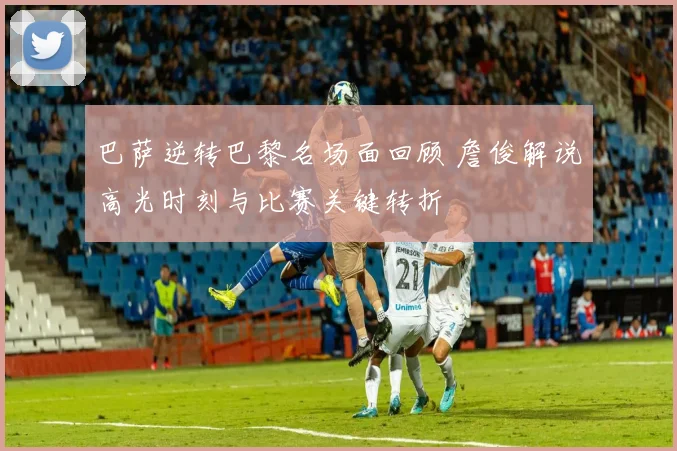 巴萨逆转巴黎名场面回顾 詹俊解说高光时刻与比赛关键转折