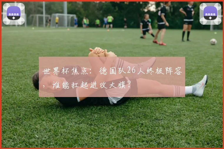 世界杯焦点：德国队26人终极阵容，谁能扛起进攻大旗？